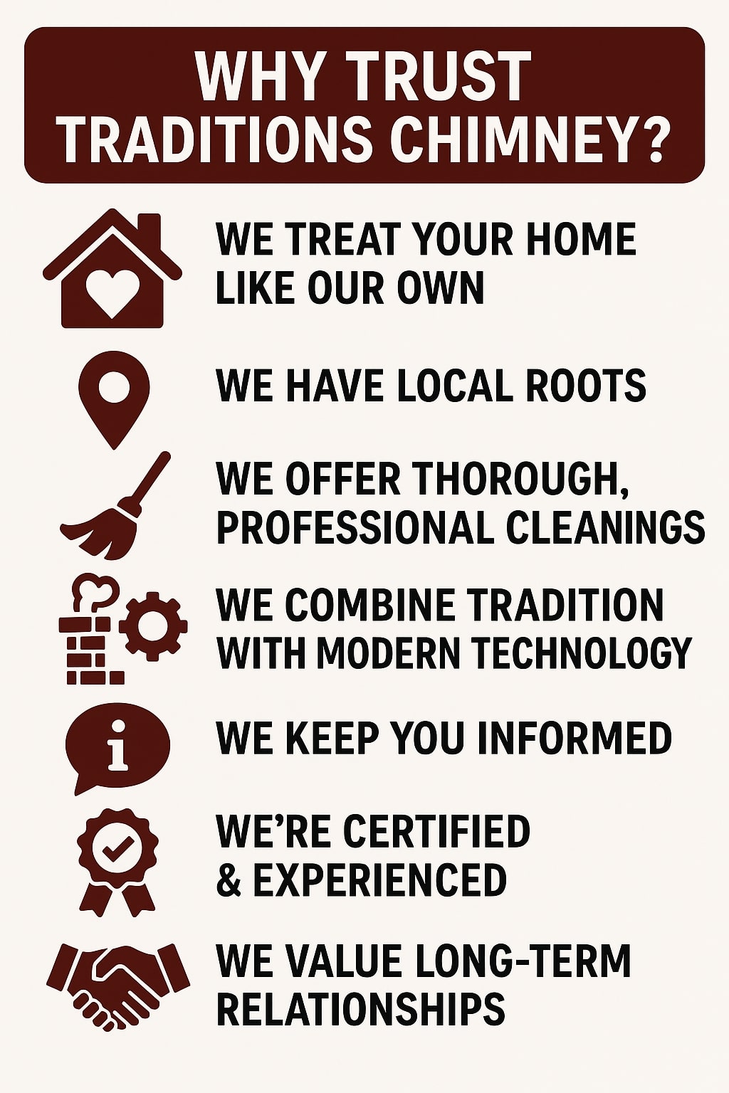 Original infographic with a beige background and bold dark brown text titled “WHY TRUST TRADITIONS CHIMNEY?” at the top inside a dark brown rectangular banner. Beneath the title are seven dark brown icons, each paired with a statement in all-caps black text: a house with a heart icon beside “WE TREAT YOUR HOME LIKE OUR OWN,” a location pin with “WE HAVE LOCAL ROOTS,” a broom with “WE OFFER THOROUGH, PROFESSIONAL CLEANINGS,” a brick chimney and gear symbol with “WE COMBINE TRADITION WITH MODERN TECHNOLOGY,” an information icon with “WE KEEP YOU INFORMED,” a ribbon with a check mark for “WE’RE CERTIFIED & EXPERIENCED,” and a handshake for “WE VALUE LONG-TERM RELATIONSHIPS.” The layout is clean, evenly spaced, and visually balanced with clear alignment between icons and text.